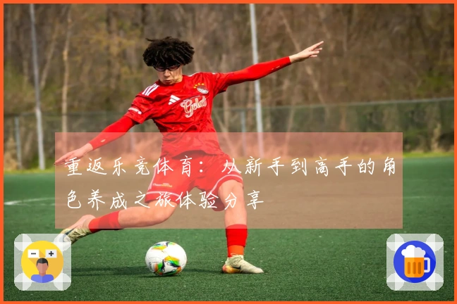 重返乐竞体育：从新手到高手的角色养成之旅体验分享
